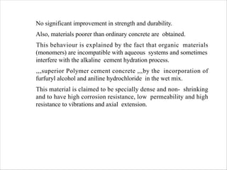 No significant improvement in strength and durability.
Also, materials poorer than ordinary concrete are obtained.
This behaviour is explained by the fact that organic materials
(monomers) are incompatible with aqueous systems and sometimes
interfere with the alkaline cement hydration process.
,,,superior Polymer cement concrete ,,,by the incorporation of
furfuryl alcohol and aniline hydrochloride in the wet mix.
This material is claimed to be specially dense and non- shrinking
and to have high corrosion resistance, low permeability and high
resistance to vibrations and axial extension.
 