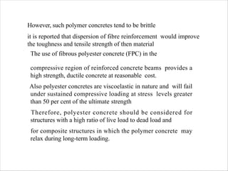 However, such polymer concretes tend to be brittle
it is reported that dispersion of fibre reinforcement would improve
the toughness and tensile strength of then material
The use of fibrous polyester concrete (FPC) in the
compressive region of reinforced concrete beams provides a
high strength, ductile concrete at reasonable cost.
Also polyester concretes are viscoelastic in nature and will fail
under sustained compressive loading at stress levels greater
than 50 per cent of the ultimate strength
Therefore, polyester concrete should be considered for
structures with a high ratio of live load to dead load and
for composite structures in which the polymer concrete may
relax during long-term loading.
 