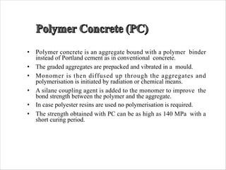 • Polymer concrete is an aggregate bound with a polymer binder
instead of Portland cement as in conventional concrete.
• The graded aggregates are prepacked and vibrated in a mould.
• Monomer is then diffused up through the aggregates and
polymerisation is initiated by radiation or chemical means.
• A silane coupling agent is added to the monomer to improve the
bond strength between the polymer and the aggregate.
• In case polyester resins are used no polymerisation is required.
• The strength obtained with PC can be as high as 140 MPa with a
short curing period.
 