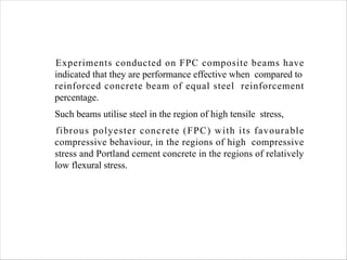 Experiments conducted on FPC composite beams have
indicated that they are performance effective when compared to
reinforced concrete beam of equal steel reinforcement
percentage.
Such beams utilise steel in the region of high tensile stress,
fibrous polyester concrete (FPC) with its favourable
compressive behaviour, in the regions of high compressive
stress and Portland cement concrete in the regions of relatively
low flexural stress.
 