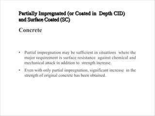 Concrete
• Partial impregnation may be sufficient in situations where the
major requirement is surface resistance against chemical and
mechanical attack in addition to strength increase.
• Even with only partial impregnation, significant increase in the
strength of original concrete has been obtained.
 