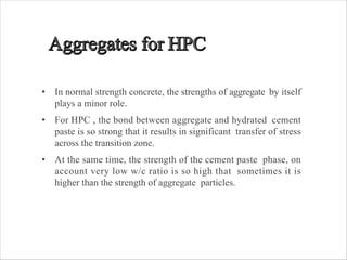• In normal strength concrete, the strengths of aggregate by itself
plays a minor role.
• For HPC , the bond between aggregate and hydrated cement
paste is so strong that it results in significant transfer of stress
across the transition zone.
• At the same time, the strength of the cement paste phase, on
account very low w/c ratio is so high that sometimes it is
higher than the strength of aggregate particles.
 