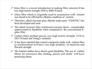 ü Glass fibre is a recent introduction in making fibre concrete.It has
very high tensile strength 1020 to 4080 N/mm2.
ü Glass fibre which is originally used in conjunction with cement
was found to be effected by alkaline condition of cement.
ü Therefore, alkali-resistant glass fibreby trade name “CEM-FIL” has
been developed and used.
ü The alkali resistant fibre reinforced concrete shows considerable
improvement in durability when compared to the conventional E-
glass fibre.
ü Carbon fibres perhaps posses very high tensile strength 2110 to
2815 N/mm2 and Young’s modulus.
ü It has been reported that cement composite made with carbon fibre
as reinforcement will have very high modulus of elasticity and
flexural strength.
ü The limited studies have shown good durability. The use of carbon
fibres for structures like clading, panels and shells will have
promising future.
 