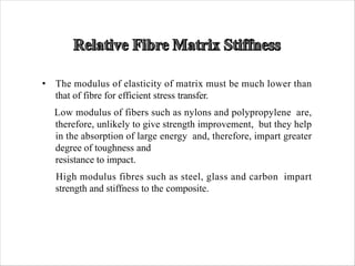 • The modulus of elasticity of matrix must be much lower than
that of fibre for efficient stress transfer.
Low modulus of fibers such as nylons and polypropylene are,
therefore, unlikely to give strength improvement, but they help
in the absorption of large energy and, therefore, impart greater
degree of toughness and
resistance to impact.
High modulus fibres such as steel, glass and carbon impart
strength and stiffness to the composite.
 
