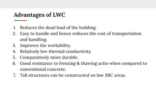 Advantages of LWC
1. Reduces the dead load of the building.
2. Easy to handle and hence reduces the cost of transportation
and handling.
3. Improves the workability.
4. Relatively low thermal conductivity
5. Comparatively more durable.
6. Good resistance to freezing & thawing actio when compared to
conventional concrete.
7. Tall structures can be constructed on low SBC areas.
 