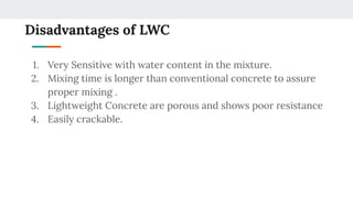 Disadvantages of LWC
1. Very Sensitive with water content in the mixture.
2. Mixing time is longer than conventional concrete to assure
proper mixing .
3. Lightweight Concrete are porous and shows poor resistance
4. Easily crackable.
 
