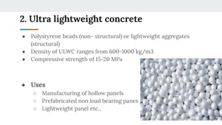 2. Ultra lightweight concrete
● Polystyrene beads (non- structural) or lightweight aggregates
(structural)
● Density of ULWC ranges from 600-1000 kg/m3
● Compressive strength of 15-20 MPa
● Uses
○ Manufacturing of hollow panels
○ Prefabricated non load bearing panes
○ Lightweight panel etc.,
 