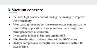 3. Vacuum concrete
● Includes high water content during the mixing to improve
the workability.
● After casting the member the excess water content can be
removed by application of vacuum thus the strength and
other properties of concrete.
● Invented by Billner in United state in 1935.
● Effective duration of dewatering will be 20-30 mins.
● 28 days compressive strength can be achieved within 10
days of time.
 