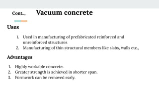 Cont.., Vacuum concrete
Uses
1. Used in manufacturing of prefabricated reinforced and
unreinforced structures
2. Manufacturing of thin structural members like slabs, walls etc.,
Advantages
1. Highly workable concrete.
2. Greater strength is achieved in shorter span.
3. Formwork can be removed early.
 