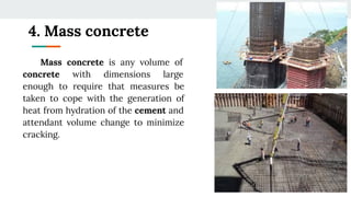 4. Mass concrete
Mass concrete is any volume of
concrete with dimensions large
enough to require that measures be
taken to cope with the generation of
heat from hydration of the cement and
attendant volume change to minimize
cracking.
 