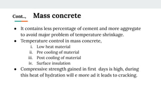 Cont.., Mass concrete
● It contains less percentage of cement and more aggregate
to avoid major problem of temperature shrinkage.
● Temperature control in mass concrete,
i. Low heat material
ii. Pre cooling of material
iii. Post cooling of material
iv. Surface insulation
● Compressive strength gained in ﬁrst days is high, during
this heat of hydration will e more ad it leads to cracking.
 