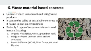 5. Waste material based concrete
● Concrete which is manufactured using waste
products
● It can also be called as sustainable concrete as
it has no impact on environment
● Basically 3 types of waste materials are used
in manufacturing
a. Organic Waste (Rice, wheat, groundnut husk)
b. Inorganic Waste ( Broken brick, broken
concrete)
c. Industrial Waste ( GGBS, Silica fumes, red mud,
Fly ash)
 
