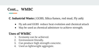 Cont.., WMBC
C. Industrial Waste ( GGBS, Silica fumes, red mud, Fly ash)
● Fly ash and GGBS reduce heat evolution and chemical attack
● May be used as chemical admixture to achieve strength.
Uses of WMBC
1. Economy can be achieved.
2. Environment friendly.
3. Can produce high strength concrete.
4. Used as lightweight aggregate.
 