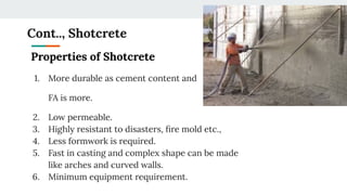 Cont.., Shotcrete
Properties of Shotcrete
1. More durable as cement content and
FA is more.
2. Low permeable.
3. Highly resistant to disasters, ﬁre mold etc.,
4. Less formwork is required.
5. Fast in casting and complex shape can be made
like arches and curved walls.
6. Minimum equipment requirement.
 