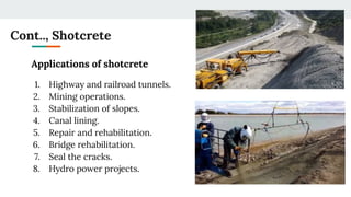Cont.., Shotcrete
Applications of shotcrete
1. Highway and railroad tunnels.
2. Mining operations.
3. Stabilization of slopes.
4. Canal lining.
5. Repair and rehabilitation.
6. Bridge rehabilitation.
7. Seal the cracks.
8. Hydro power projects.
 