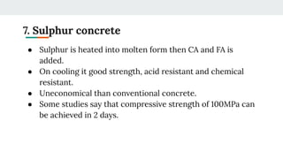 7. Sulphur concrete
● Sulphur is heated into molten form then CA and FA is
added.
● On cooling it good strength, acid resistant and chemical
resistant.
● Uneconomical than conventional concrete.
● Some studies say that compressive strength of 100MPa can
be achieved in 2 days.
 