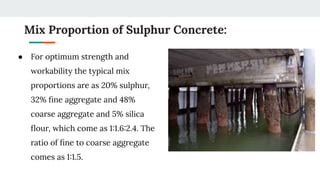 Mix Proportion of Sulphur Concrete:
● For optimum strength and
workability the typical mix
proportions are as 20% sulphur,
32% ﬁne aggregate and 48%
coarse aggregate and 5% silica
ﬂour, which come as 1:1.6:2.4. The
ratio of ﬁne to coarse aggregate
comes as 1:1.5.
 