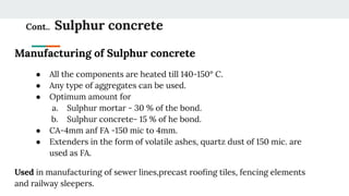Cont.. Sulphur concrete
Manufacturing of Sulphur concrete
● All the components are heated till 140-150° C.
● Any type of aggregates can be used.
● Optimum amount for
a. Sulphur mortar - 30 % of the bond.
b. Sulphur concrete- 15 % of he bond.
● CA-4mm anf FA -150 mic to 4mm.
● Extenders in the form of volatile ashes, quartz dust of 150 mic. are
used as FA.
Used in manufacturing of sewer lines,precast rooﬁng tiles, fencing elements
and railway sleepers.
 