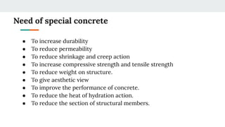 Need of special concrete
● To increase durability
● To reduce permeability
● To reduce shrinkage and creep action
● To increase compressive strength and tensile strength
● To reduce weight on structure.
● To give aesthetic view
● To improve the performance of concrete.
● To reduce the heat of hydration action.
● To reduce the section of structural members.
 