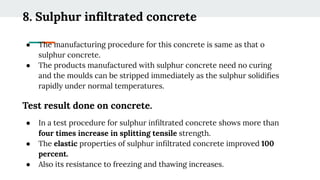 8. Sulphur inﬁltrated concrete
● The manufacturing procedure for this concrete is same as that o
sulphur concrete.
● The products manufactured with sulphur concrete need no curing
and the moulds can be stripped immediately as the sulphur solidiﬁes
rapidly under normal temperatures.
Test result done on concrete.
● In a test procedure for sulphur inﬁltrated concrete shows more than
four times increase in splitting tensile strength.
● The elastic properties of sulphur inﬁltrated concrete improved 100
percent.
● Also its resistance to freezing and thawing increases.
 