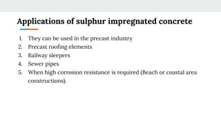 Applications of sulphur impregnated concrete
1. They can be used in the precast industry
2. Precast rooﬁng elements
3. Railway sleepers
4. Sewer pipes
5. When high corrosion resistance is required (Beach or coastal area
constructions).
 