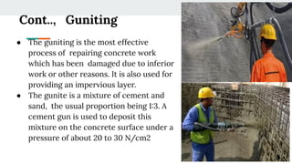 Cont.., Guniting
● The guniting is the most effective
process of repairing concrete work
which has been damaged due to inferior
work or other reasons. It is also used for
providing an impervious layer.
● The gunite is a mixture of cement and
sand, the usual proportion being 1:3. A
cement gun is used to deposit this
mixture on the concrete surface under a
pressure of about 20 to 30 N/cm2
 
