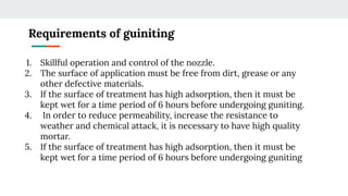 Requirements of guiniting
1. Skillful operation and control of the nozzle.
2. The surface of application must be free from dirt, grease or any
other defective materials.
3. If the surface of treatment has high adsorption, then it must be
kept wet for a time period of 6 hours before undergoing guniting.
4. In order to reduce permeability, increase the resistance to
weather and chemical attack, it is necessary to have high quality
mortar.
5. If the surface of treatment has high adsorption, then it must be
kept wet for a time period of 6 hours before undergoing guniting
 