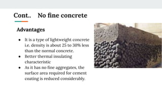 Cont.. No ﬁne concrete
Advantages
● It is a type of lightweight concrete
i.e. density is about 25 to 30% less
than the normal concrete.
● Better thermal insulating
characteristic
● As it has no ﬁne aggregates, the
surface area required for cement
coating is reduced considerably.
 