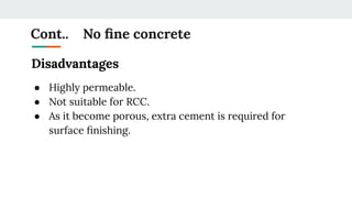 Cont.. No ﬁne concrete
Disadvantages
● Highly permeable.
● Not suitable for RCC.
● As it become porous, extra cement is required for
surface ﬁnishing.
 