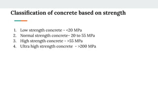 Classiﬁcation of concrete based on strength
1. Low strength concrete - <20 MPa
2. Normal strength concrete- 20 to 55 MPa
3. High strength concrete - >55 MPa
4. Ultra high strength concrete - >200 MPa
 