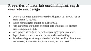Properties of materials used in high strength
concrete mix design
● Cement content should be around 415 kg/m3, but should not be
more than 650 kg/m3.
● Water cement ratio should be 0.24 to 0.35.
● Fine aggregate should be free from dirt and dust, it's ﬁneness
modulus should be 3.0.
● Well graded strong and durable coarse aggregates are used.
● Superplasticizers are used to increase the workability.
● To achieve higher strength chemical admixtures like silica fumes,
metakaolin, pozzolanic materials and ﬂy ash are used
 