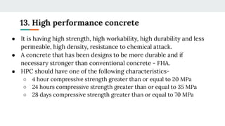 13. High performance concrete
● It is having high strength, high workability, high durability and less
permeable, high density, resistance to chemical attack.
● A concrete that has been designs to be more durable and if
necessary stronger than conventional concrete - FHA.
● HPC should have one of the following characteristics-
○ 4 hour compressive strength greater than or equal to 20 MPa
○ 24 hours compressive strength greater than or equal to 35 MPa
○ 28 days compressive strength greater than or equal to 70 MPa
 