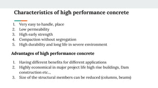Characteristics of high performance concrete
1. Very easy to handle, place
2. Low permeability
3. High early strength
4. Compaction without segregation
5. High durability and long life in severe environment
Advantages of high performance concrete
1. Having different beneﬁts for different applications
2. Highly economical in major project life high rise buildings, Dam
construction etc..,
3. Size of the structural members can be reduced (columns, beams)
 