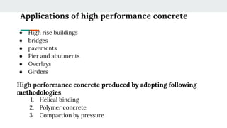 Applications of high performance concrete
● High rise buildings
● bridges
● pavements
● Pier and abutments
● Overlays
● Girders
High performance concrete produced by adopting following
methodologies
1. Helical binding
2. Polymer concrete
3. Compaction by pressure
 