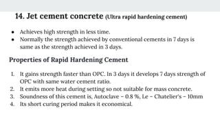 14. Jet cement concrete (Ultra rapid hardening cement)
● Achieves high strength in less time.
● Normally the strength achieved by conventional cements in 7 days is
same as the strength achieved in 3 days.
Properties of Rapid Hardening Cement
1. It gains strength faster than OPC. In 3 days it develops 7 days strength of
OPC with same water cement ratio.
2. It emits more heat during setting so not suitable for mass concrete.
3. Soundness of this cement is, Autoclave – 0.8 %, Le – Chatelier's – 10mm
4. Its short curing period makes it economical.
 