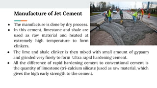 Manufacture of Jet Cement
● The lime and shale clinker is then mixed with small amount of gypsum
and grinded very ﬁnely to form Ultra rapid hardening cement.
● All the difference of rapid hardening cement to conventional cement is
the quantity of limestone (tri-calcium silicate )used as raw material, which
gives the high early strength to the cement.
● The manufacture is done by dry process.
● In this cement, limestone and shale are
used as raw material and heated at
extremely high temperature to form
clinkers.
 