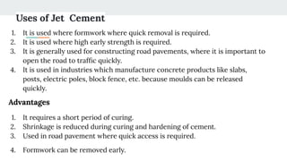 Uses of Jet Cement
1. It is used where formwork where quick removal is required.
2. It is used where high early strength is required.
3. It is generally used for constructing road pavements, where it is important to
open the road to trafﬁc quickly.
4. It is used in industries which manufacture concrete products like slabs,
posts, electric poles, block fence, etc. because moulds can be released
quickly.
Advantages
1. It requires a short period of curing.
2. Shrinkage is reduced during curing and hardening of cement.
3. Used in road pavement where quick access is required.
4. Formwork can be removed early.
 