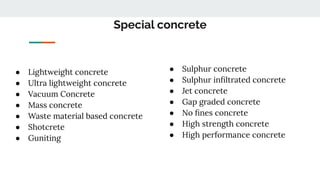 Special concrete
● Lightweight concrete
● Ultra lightweight concrete
● Vacuum Concrete
● Mass concrete
● Waste material based concrete
● Shotcrete
● Guniting
● Sulphur concrete
● Sulphur inﬁltrated concrete
● Jet concrete
● Gap graded concrete
● No ﬁnes concrete
● High strength concrete
● High performance concrete
 
