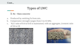 Cont..,
Types of LWC
3. No – ﬁnes concrete
a. Produced by omitting Fa from mix.
b. Compressive strength ranges from 5 to 15 MPa
c. W/c ratio of 0.4 to 0.45 is maintained, with an aggregate /cement ratio
of 1:6 to 1:8
 