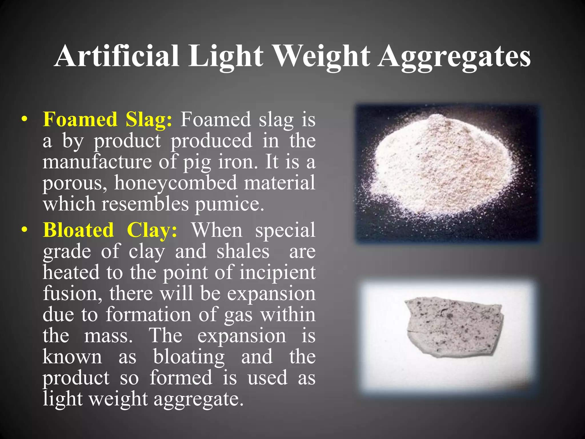 Artificial Light Weight Aggregates
• Foamed Slag: Foamed slag is
a by product produced in the
manufacture of pig iron. It is a
porous, honeycombed material
which resembles pumice.
• Bloated Clay: When special
grade of clay and shales are
heated to the point of incipient
fusion, there will be expansion
due to formation of gas within
the mass. The expansion is
known as bloating and the
product so formed is used as
light weight aggregate.
 