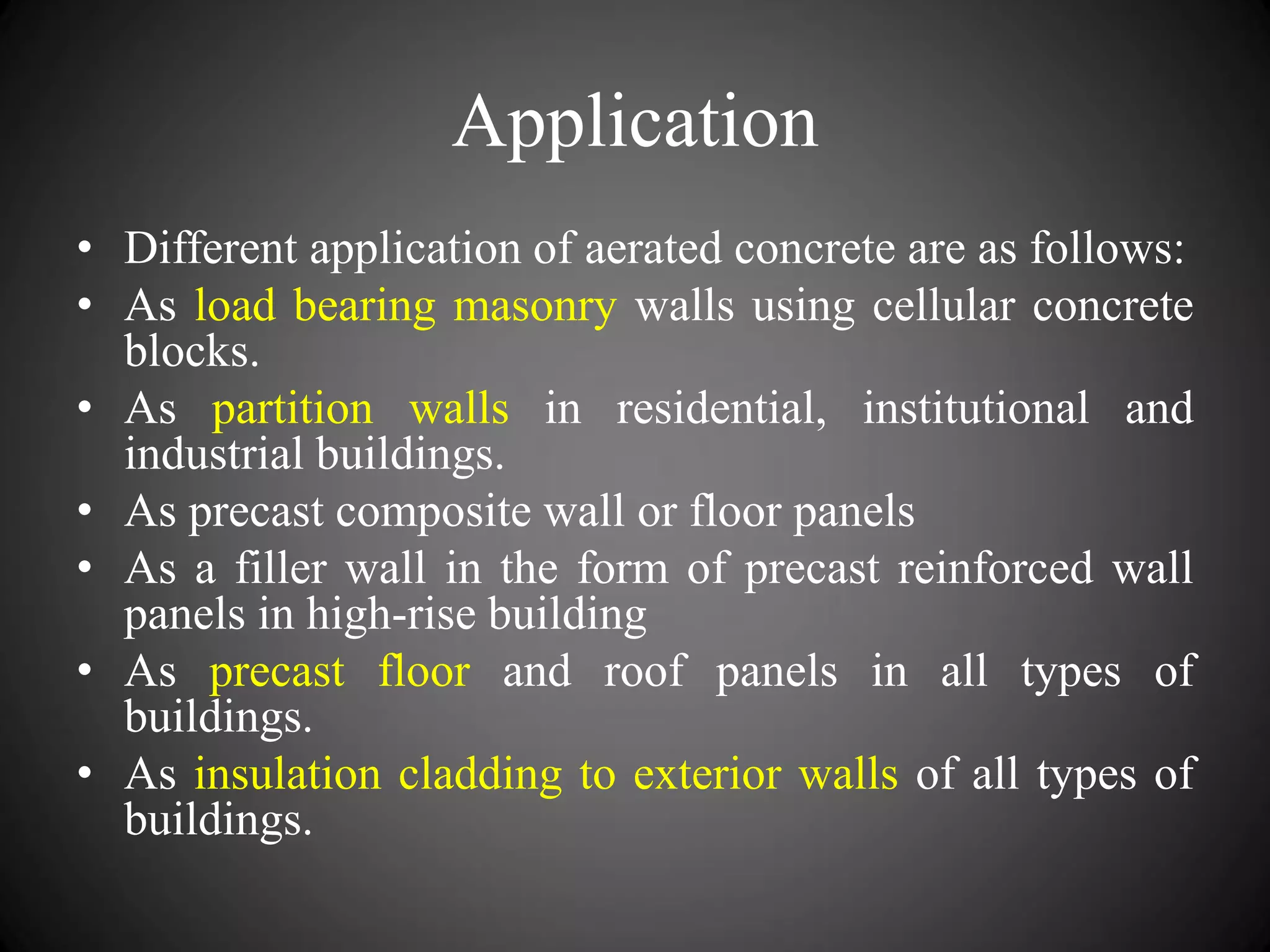 Application
• Different application of aerated concrete are as follows:
• As load bearing masonry walls using cellular concrete
blocks.
• As partition walls in residential, institutional and
industrial buildings.
• As precast composite wall or floor panels
• As a filler wall in the form of precast reinforced wall
panels in high-rise building
• As precast floor and roof panels in all types of
buildings.
• As insulation cladding to exterior walls of all types of
buildings.
 