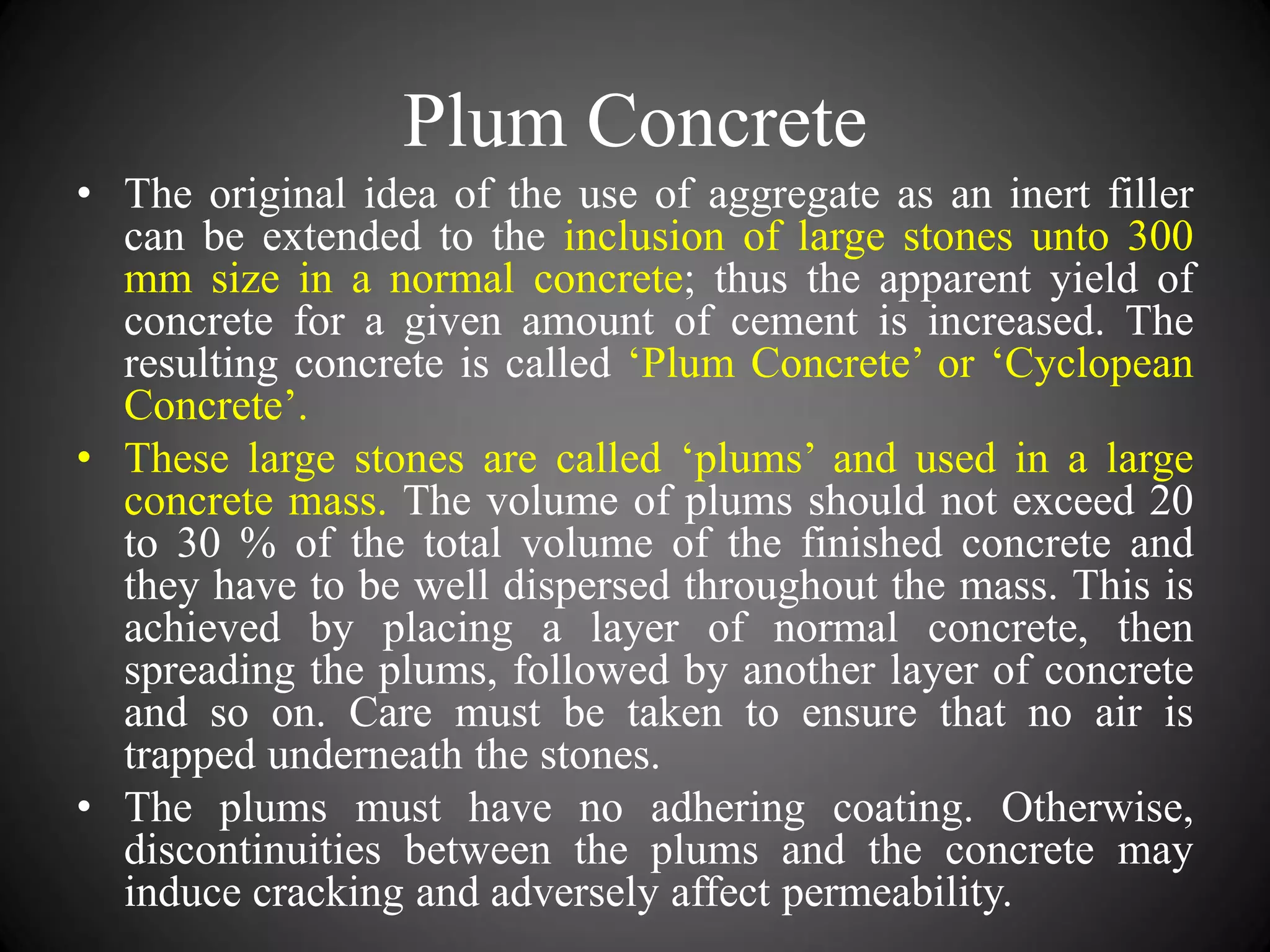 Plum Concrete
• The original idea of the use of aggregate as an inert filler
can be extended to the inclusion of large stones unto 300
mm size in a normal concrete; thus the apparent yield of
concrete for a given amount of cement is increased. The
resulting concrete is called ‘Plum Concrete’ or ‘Cyclopean
Concrete’.
• These large stones are called ‘plums’ and used in a large
concrete mass. The volume of plums should not exceed 20
to 30 % of the total volume of the finished concrete and
they have to be well dispersed throughout the mass. This is
achieved by placing a layer of normal concrete, then
spreading the plums, followed by another layer of concrete
and so on. Care must be taken to ensure that no air is
trapped underneath the stones.
• The plums must have no adhering coating. Otherwise,
discontinuities between the plums and the concrete may
induce cracking and adversely affect permeability.
 