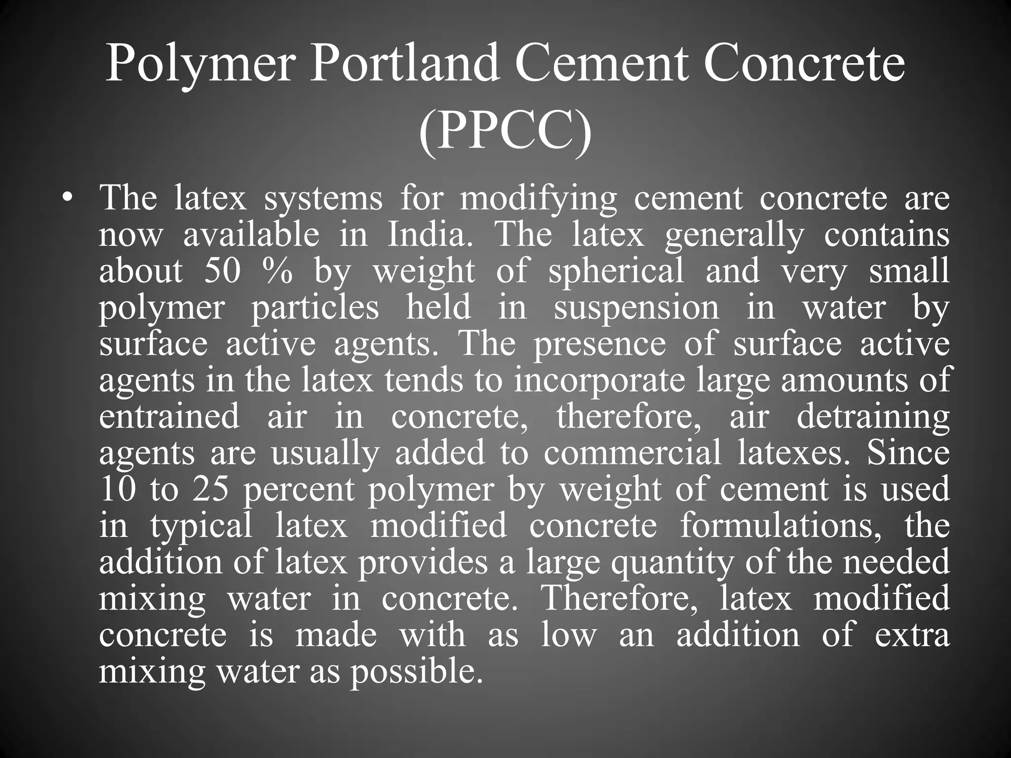 Polymer Portland Cement Concrete
(PPCC)
• The latex systems for modifying cement concrete are
now available in India. The latex generally contains
about 50 % by weight of spherical and very small
polymer particles held in suspension in water by
surface active agents. The presence of surface active
agents in the latex tends to incorporate large amounts of
entrained air in concrete, therefore, air detraining
agents are usually added to commercial latexes. Since
10 to 25 percent polymer by weight of cement is used
in typical latex modified concrete formulations, the
addition of latex provides a large quantity of the needed
mixing water in concrete. Therefore, latex modified
concrete is made with as low an addition of extra
mixing water as possible.
 