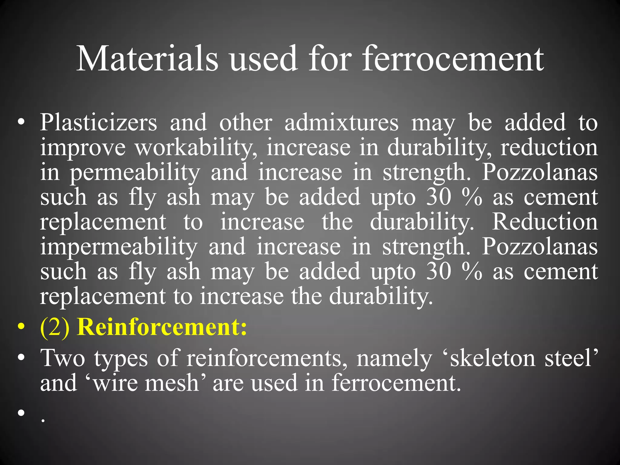 Materials used for ferrocement
• Plasticizers and other admixtures may be added to
improve workability, increase in durability, reduction
in permeability and increase in strength. Pozzolanas
such as fly ash may be added upto 30 % as cement
replacement to increase the durability. Reduction
impermeability and increase in strength. Pozzolanas
such as fly ash may be added upto 30 % as cement
replacement to increase the durability.
• (2) Reinforcement:
• Two types of reinforcements, namely ‘skeleton steel’
and ‘wire mesh’ are used in ferrocement.
• .
 