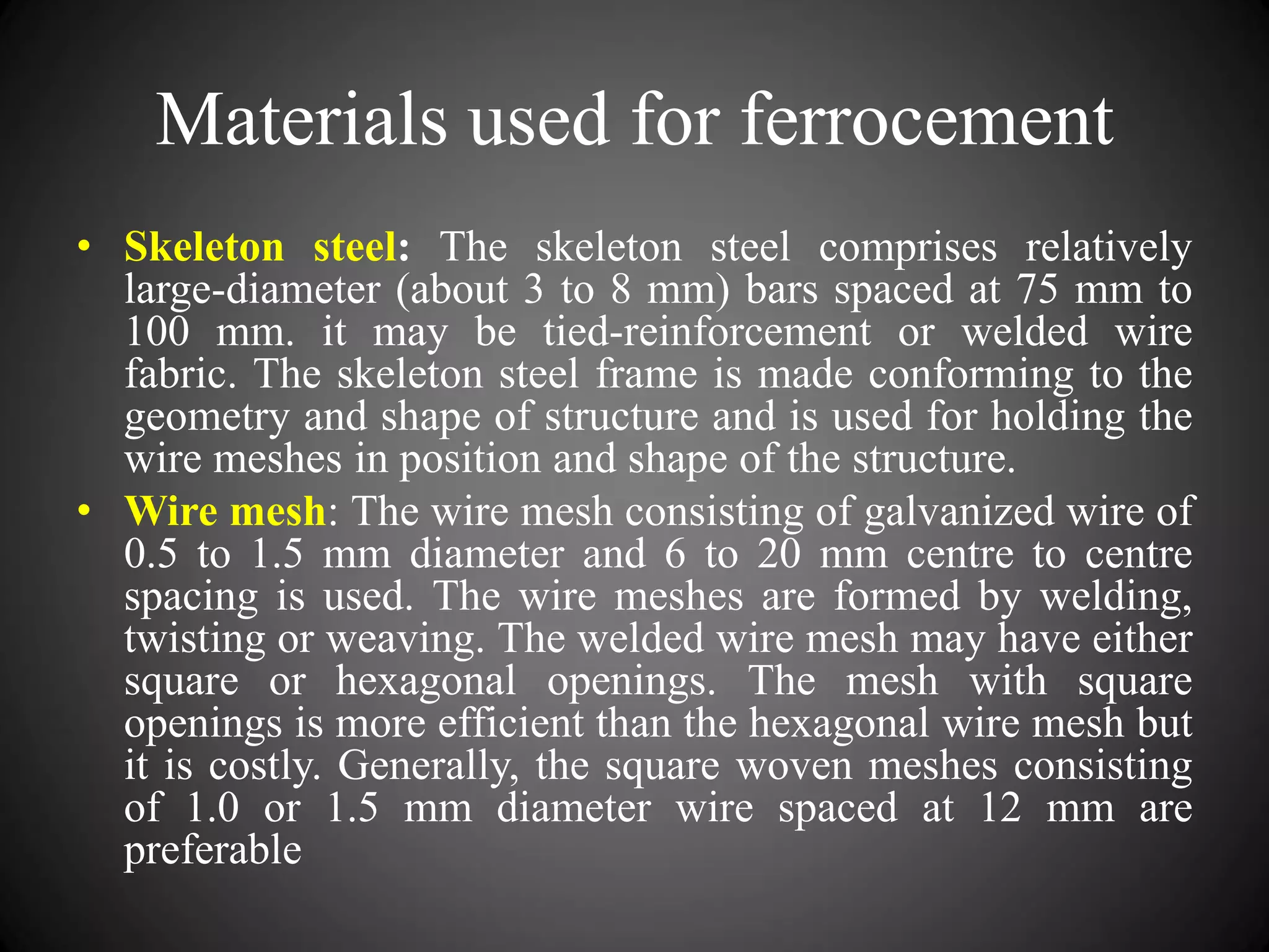 Materials used for ferrocement
• Skeleton steel: The skeleton steel comprises relatively
large-diameter (about 3 to 8 mm) bars spaced at 75 mm to
100 mm. it may be tied-reinforcement or welded wire
fabric. The skeleton steel frame is made conforming to the
geometry and shape of structure and is used for holding the
wire meshes in position and shape of the structure.
• Wire mesh: The wire mesh consisting of galvanized wire of
0.5 to 1.5 mm diameter and 6 to 20 mm centre to centre
spacing is used. The wire meshes are formed by welding,
twisting or weaving. The welded wire mesh may have either
square or hexagonal openings. The mesh with square
openings is more efficient than the hexagonal wire mesh but
it is costly. Generally, the square woven meshes consisting
of 1.0 or 1.5 mm diameter wire spaced at 12 mm are
preferable
 