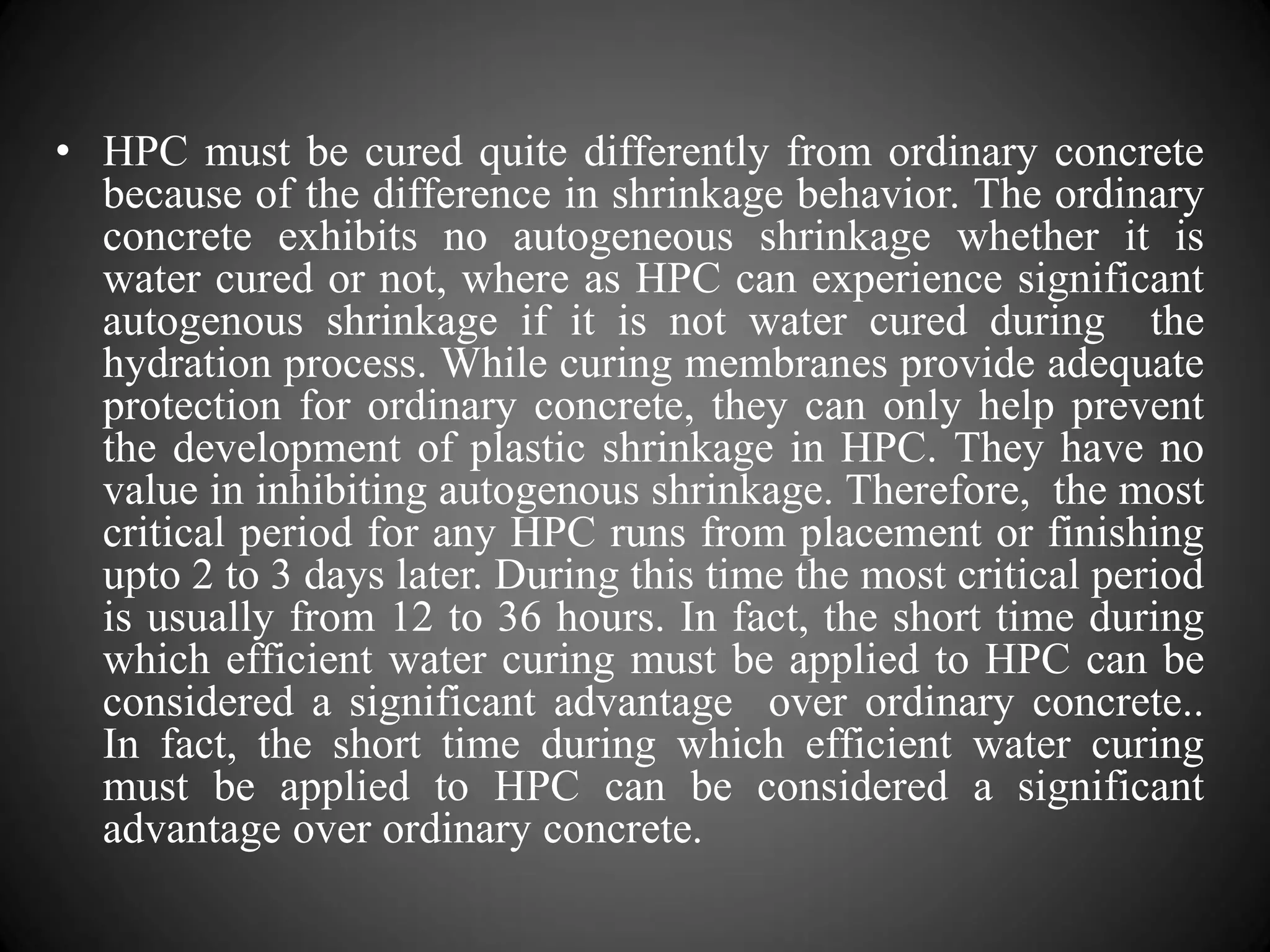 • HPC must be cured quite differently from ordinary concrete
because of the difference in shrinkage behavior. The ordinary
concrete exhibits no autogeneous shrinkage whether it is
water cured or not, where as HPC can experience significant
autogenous shrinkage if it is not water cured during the
hydration process. While curing membranes provide adequate
protection for ordinary concrete, they can only help prevent
the development of plastic shrinkage in HPC. They have no
value in inhibiting autogenous shrinkage. Therefore, the most
critical period for any HPC runs from placement or finishing
upto 2 to 3 days later. During this time the most critical period
is usually from 12 to 36 hours. In fact, the short time during
which efficient water curing must be applied to HPC can be
considered a significant advantage over ordinary concrete..
In fact, the short time during which efficient water curing
must be applied to HPC can be considered a significant
advantage over ordinary concrete.
 