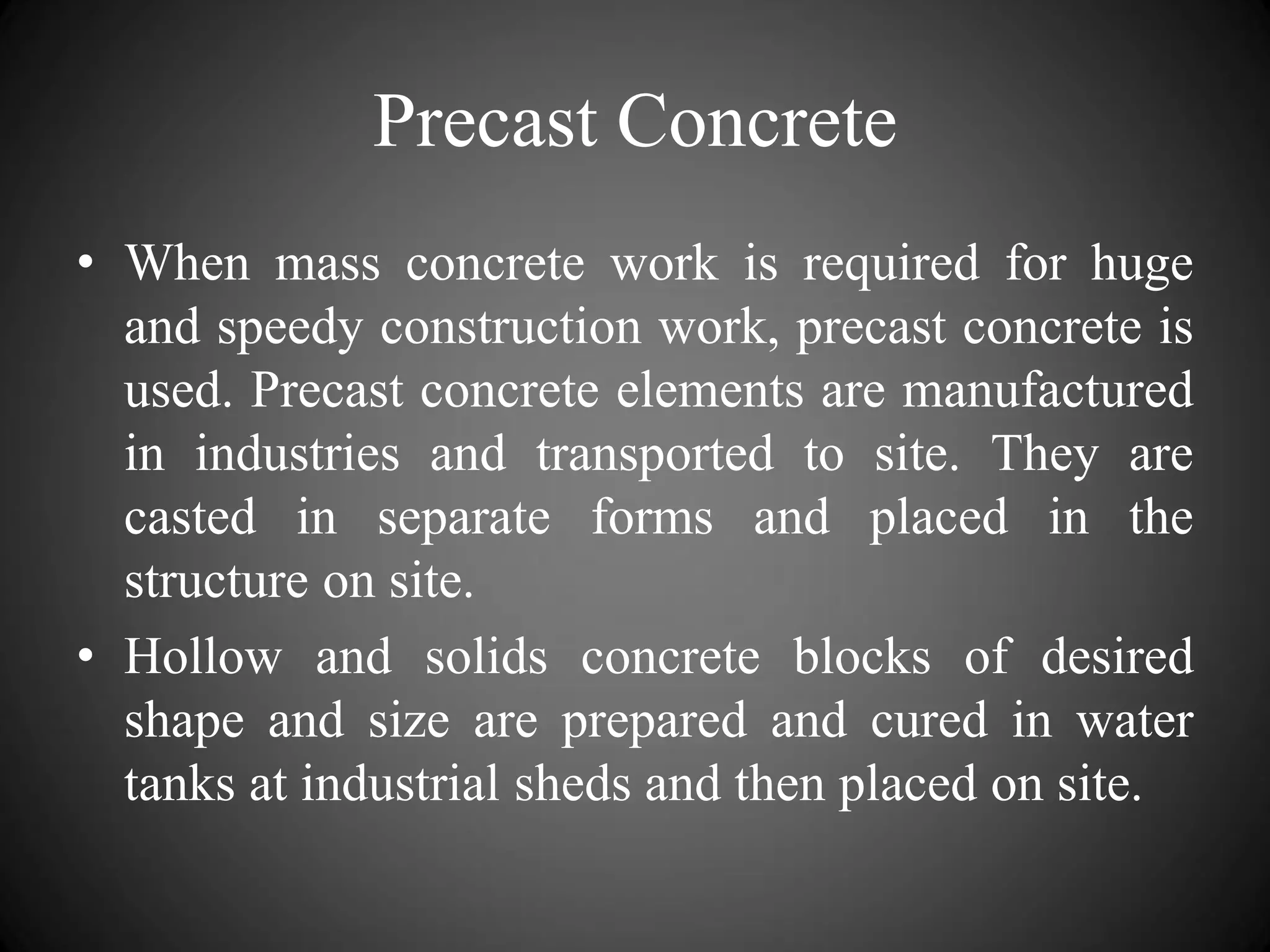 Precast Concrete
• When mass concrete work is required for huge
and speedy construction work, precast concrete is
used. Precast concrete elements are manufactured
in industries and transported to site. They are
casted in separate forms and placed in the
structure on site.
• Hollow and solids concrete blocks of desired
shape and size are prepared and cured in water
tanks at industrial sheds and then placed on site.
 