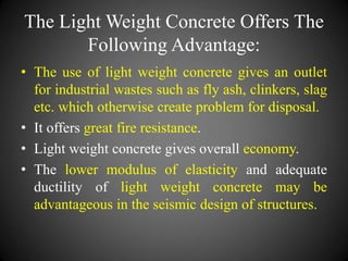 The Light Weight Concrete Offers The
Following Advantage:
• The use of light weight concrete gives an outlet
for industrial wastes such as fly ash, clinkers, slag
etc. which otherwise create problem for disposal.
• It offers great fire resistance.
• Light weight concrete gives overall economy.
• The lower modulus of elasticity and adequate
ductility of light weight concrete may be
advantageous in the seismic design of structures.
 
