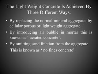 The Light Weight Concrete Is Achieved By
Three Different Ways:
• By replacing the normal mineral aggregate, by
cellular porous or light weight aggregate.
• By introducing air bubble in mortar this is
known as ‘ aerated concrete’.
• By omitting sand fraction from the aggregate
This is known as ‘ no fines concrete’.
 