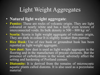 Light Weight Aggregates
• Natural light weight aggregate:
• Pumice: These are rocks of volcanic origin. They are light
coloured or nearly white and has a fairly even texture of
interconnected voids. Its bulk density is 500 – 800 kg/ m3.
• Scoria: Scoria is light weight aggregate of volcanic origin,
They are dark in colour It is slightly weaker than pumice.
• Rice Husk: Use of rice husk or groundnut husk has been
reported as light weight aggregate.
• Saw dust: Saw dust is used as light weight aggregate in the
flooring and in the manufacture of precast elements. But the
presence of carbohydrates in the wood, adversely affect the
setting and hardening of Portland cement.
• Diatomite: It is derived from the remains of microscopic
aquatic plants called diatoms. It is also used as a pozzolanic
material.
 